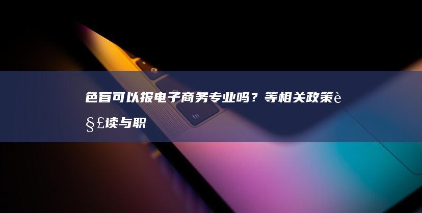 色盲可以报电子商务专业吗？等相关政策解读与职业规划建议